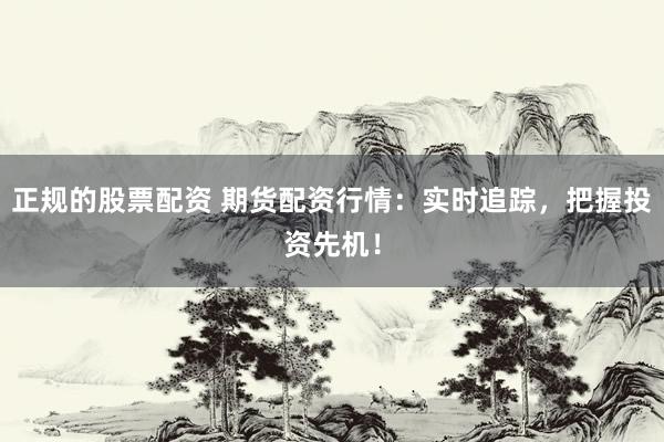 正规的股票配资 期货配资行情：实时追踪，把握投资先机！