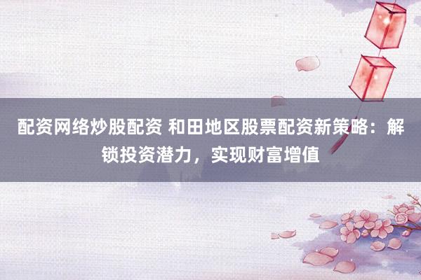 配资网络炒股配资 和田地区股票配资新策略：解锁投资潜力，实现财富增值