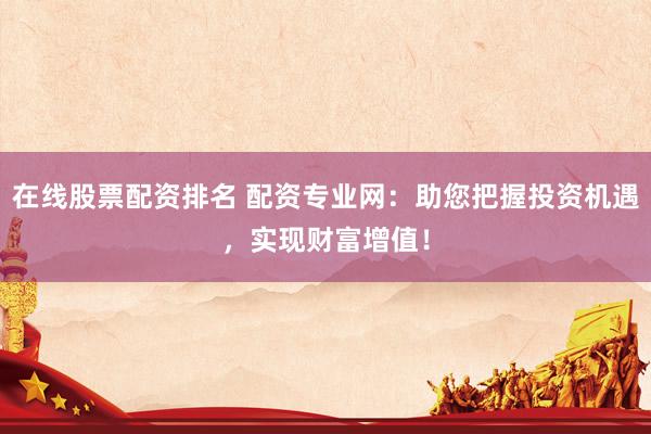 在线股票配资排名 配资专业网：助您把握投资机遇，实现财富增值！