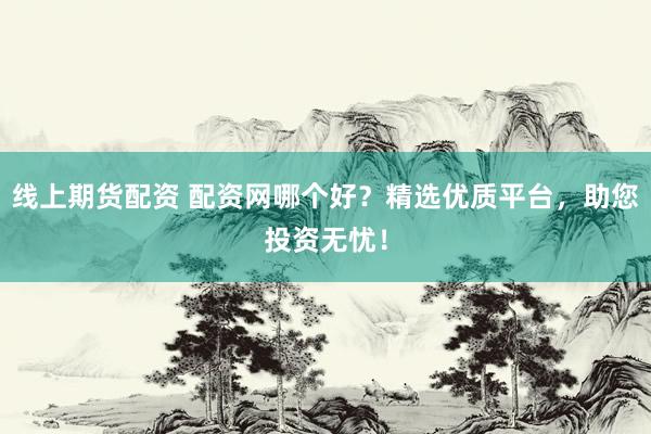 线上期货配资 配资网哪个好？精选优质平台，助您投资无忧！