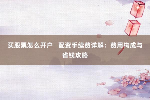 买股票怎么开户   配资手续费详解：费用构成与省钱攻略