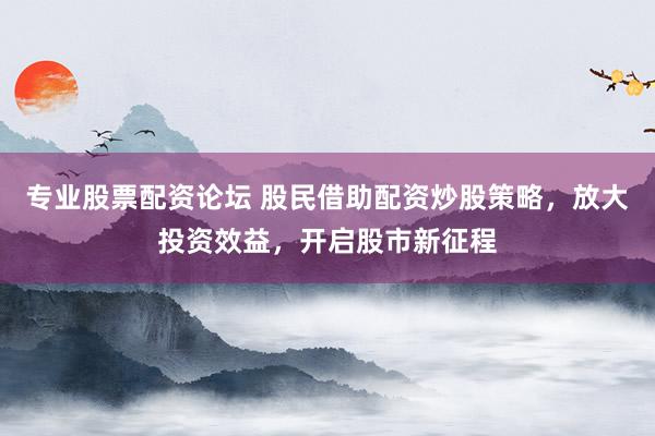 专业股票配资论坛 股民借助配资炒股策略，放大投资效益，开启股市新征程