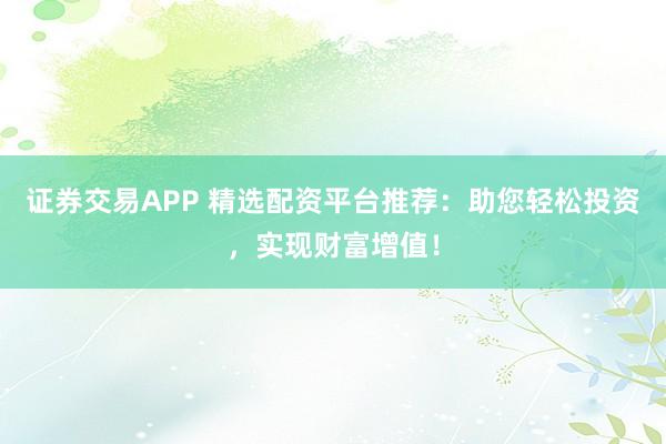 证券交易APP 精选配资平台推荐：助您轻松投资，实现财富增值！