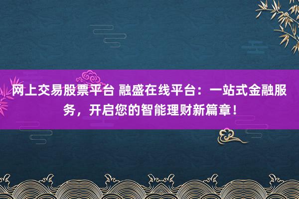 网上交易股票平台 融盛在线平台：一站式金融服务，开启您的智能理财新篇章！