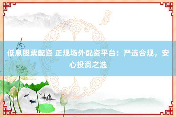 低息股票配资 正规场外配资平台：严选合规，安心投资之选