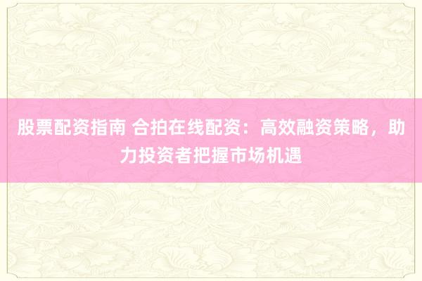 股票配资指南 合拍在线配资：高效融资策略，助力投资者把握市场机遇