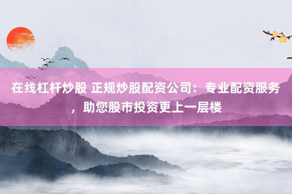 在线杠杆炒股 正规炒股配资公司：专业配资服务，助您股市投资更上一层楼