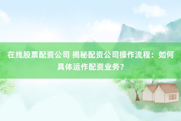 在线股票配资公司 揭秘配资公司操作流程：如何具体运作配资业务？