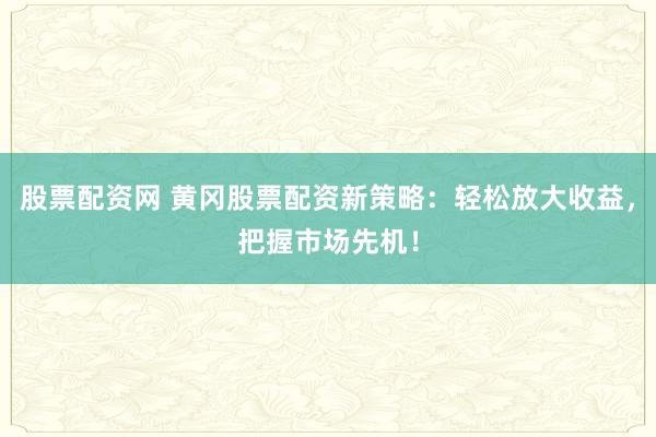 股票配资网 黄冈股票配资新策略：轻松放大收益，把握市场先机！