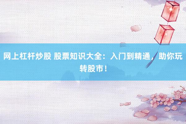 网上杠杆炒股 股票知识大全：入门到精通，助你玩转股市！