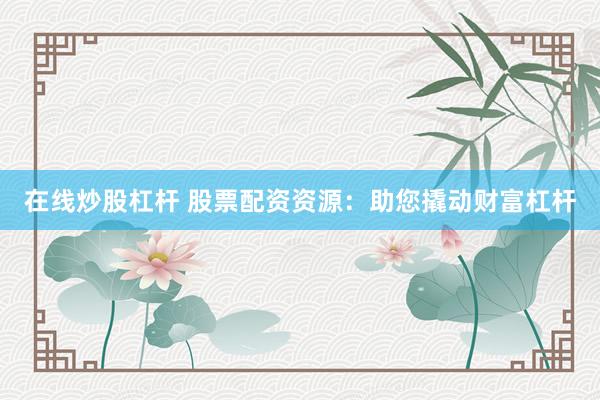 在线炒股杠杆 股票配资资源：助您撬动财富杠杆