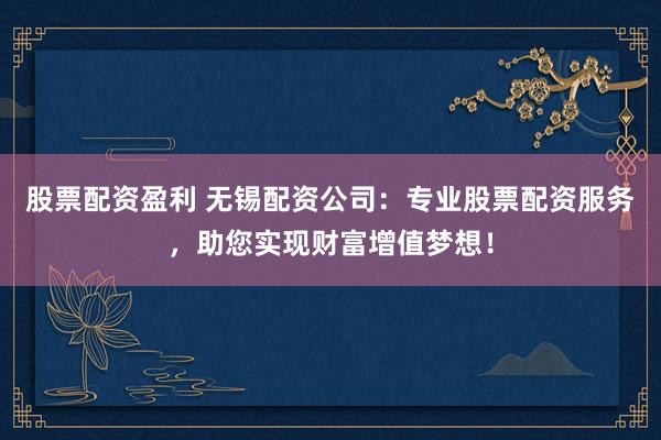 股票配资盈利 无锡配资公司：专业股票配资服务，助您实现财富增值梦想！