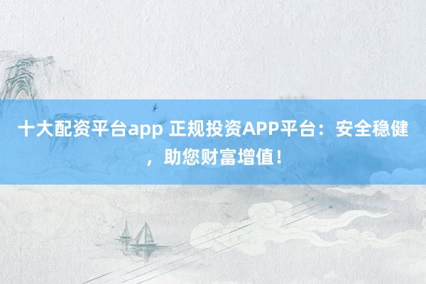 十大配资平台app 正规投资APP平台：安全稳健，助您财富增值！