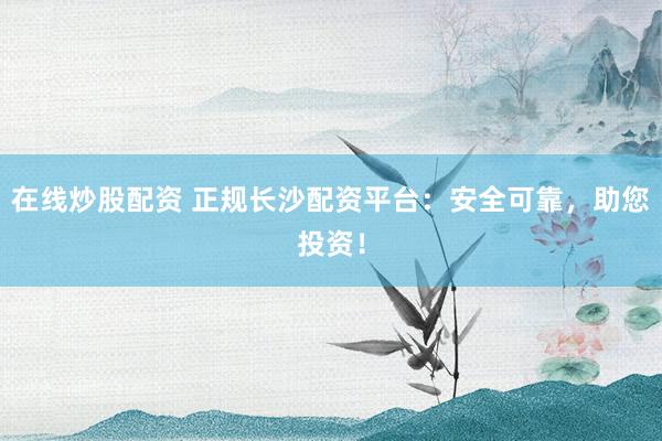 在线炒股配资 正规长沙配资平台：安全可靠，助您投资！