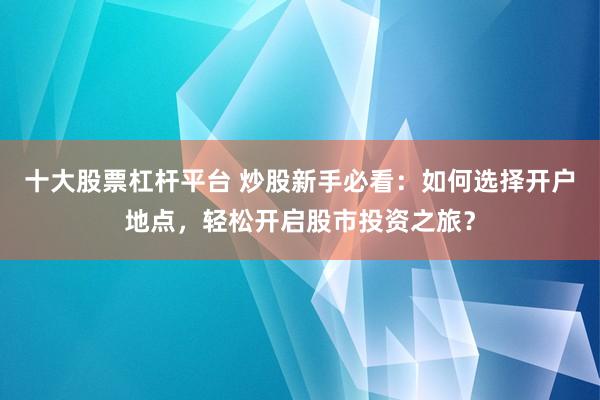 十大股票杠杆平台 炒股新手必看：如何选择开户地点，轻松开启股市投资之旅？
