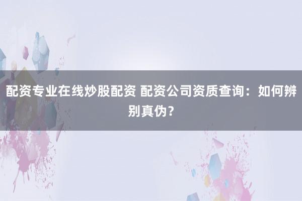 配资专业在线炒股配资 配资公司资质查询：如何辨别真伪？