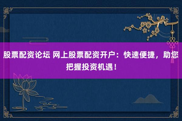 股票配资论坛 网上股票配资开户：快速便捷，助您把握投资机遇！