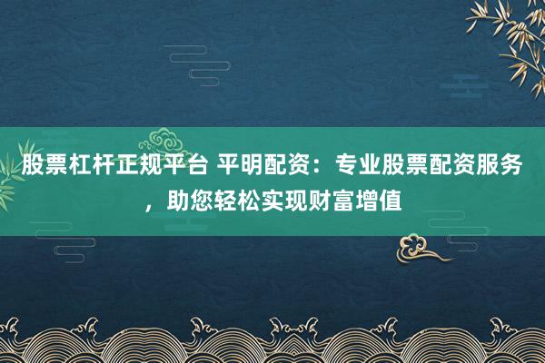 股票杠杆正规平台 平明配资：专业股票配资服务，助您轻松实现财富增值