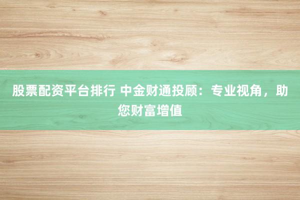 股票配资平台排行 中金财通投顾：专业视角，助您财富增值