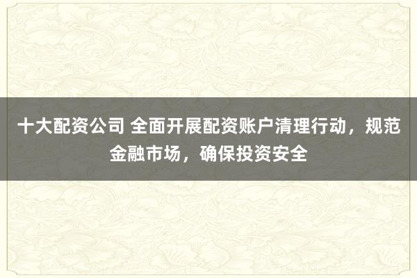 十大配资公司 全面开展配资账户清理行动，规范金融市场，确保投资安全