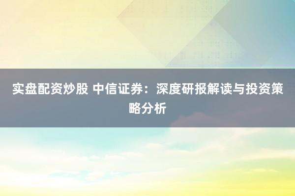 实盘配资炒股 中信证券：深度研报解读与投资策略分析