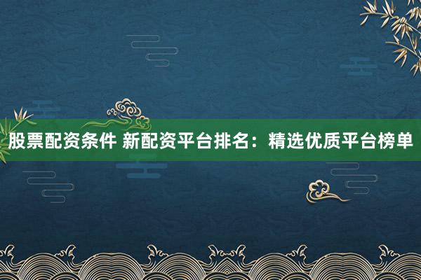 股票配资条件 新配资平台排名：精选优质平台榜单