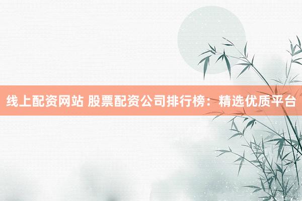 线上配资网站 股票配资公司排行榜：精选优质平台