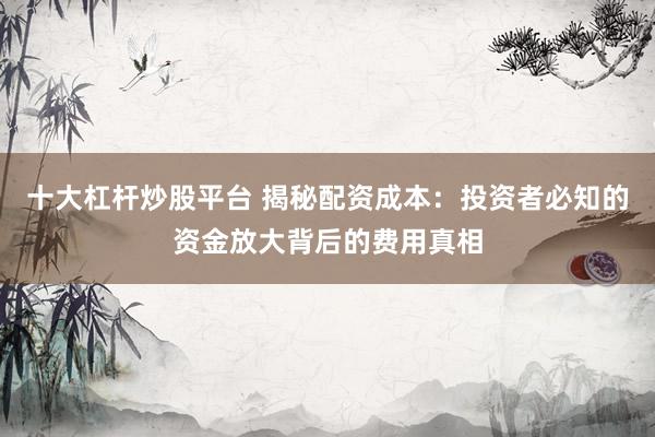 十大杠杆炒股平台 揭秘配资成本：投资者必知的资金放大背后的费用真相