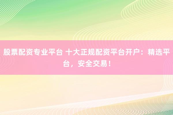 股票配资专业平台 十大正规配资平台开户：精选平台，安全交易！