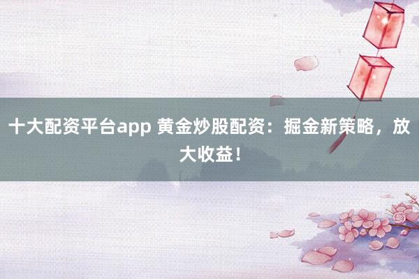 十大配资平台app 黄金炒股配资：掘金新策略，放大收益！