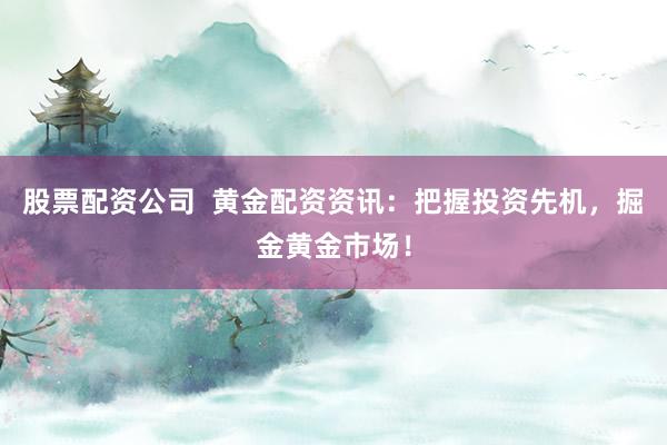 股票配资公司  黄金配资资讯：把握投资先机，掘金黄金市场！