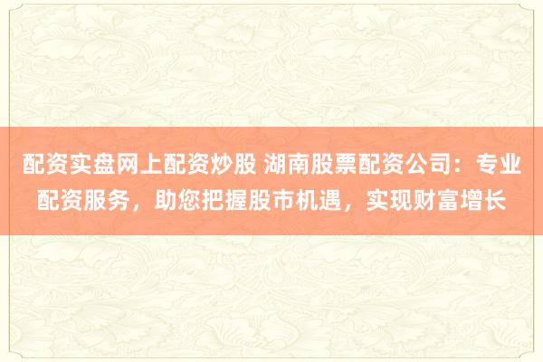 配资实盘网上配资炒股 湖南股票配资公司：专业配资服务，助您把握股市机遇，实现财富增长