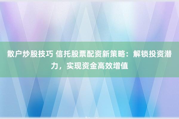 散户炒股技巧 信托股票配资新策略：解锁投资潜力，实现资金高效增值