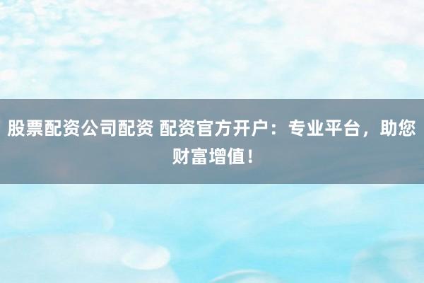 股票配资公司配资 配资官方开户：专业平台，助您财富增值！