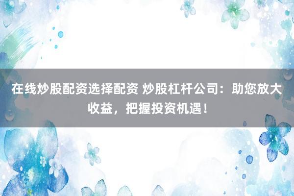 在线炒股配资选择配资 炒股杠杆公司：助您放大收益，把握投资机遇！