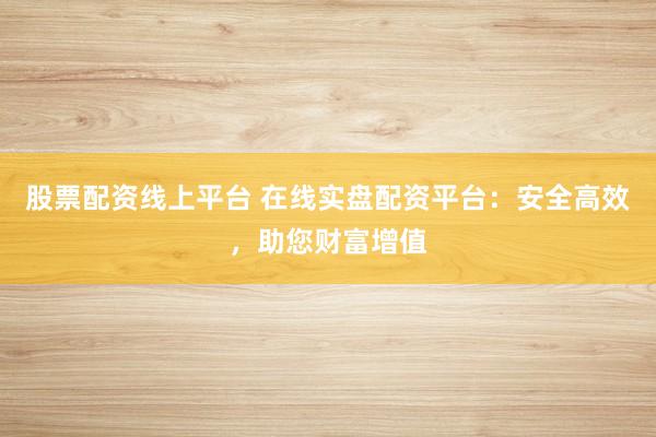 股票配资线上平台 在线实盘配资平台：安全高效，助您财富增值