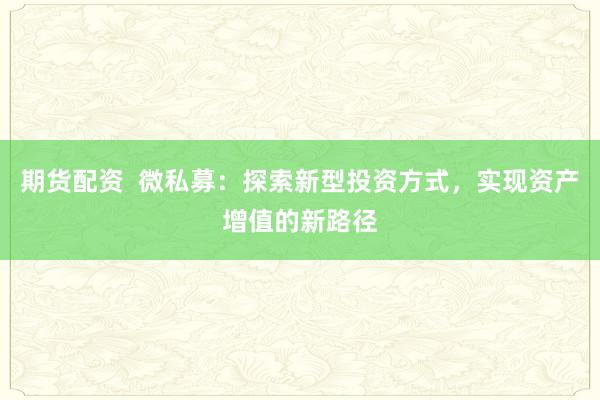 期货配资  微私募：探索新型投资方式，实现资产增值的新路径