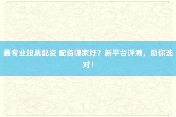 最专业股票配资 配资哪家好？新平台评测，助你选对！