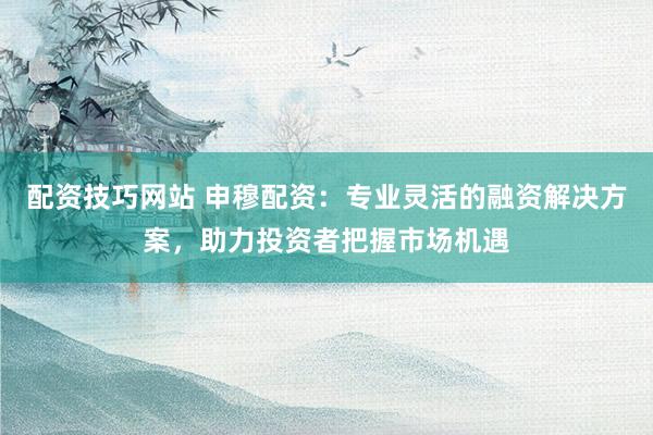 配资技巧网站 申穆配资：专业灵活的融资解决方案，助力投资者把握市场机遇