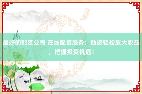 最好的配资公司 在线配资服务：助您轻松放大收益，把握投资机遇！