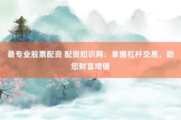 最专业股票配资 配资知识网：掌握杠杆交易，助您财富增值