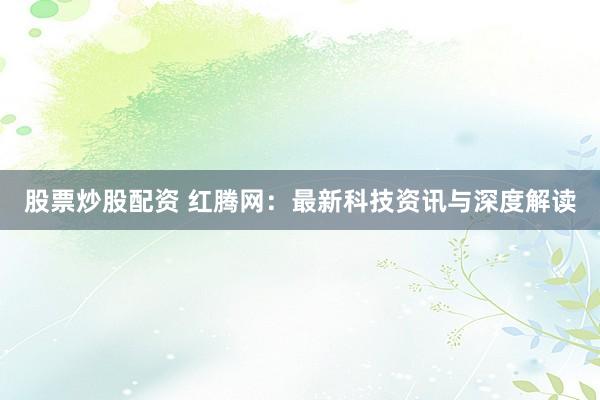 股票炒股配资 红腾网：最新科技资讯与深度解读