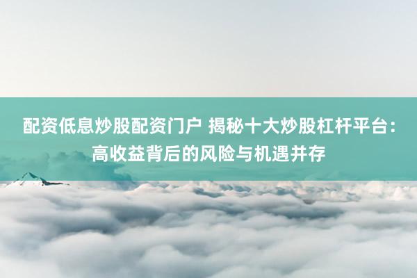 配资低息炒股配资门户 揭秘十大炒股杠杆平台：高收益背后的风险与机遇并存