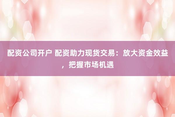 配资公司开户 配资助力现货交易：放大资金效益，把握市场机遇