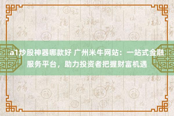 a1炒股神器哪款好 广州米牛网站：一站式金融服务平台，助力投资者把握财富机遇
