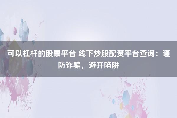 可以杠杆的股票平台 线下炒股配资平台查询：谨防诈骗，避开陷阱