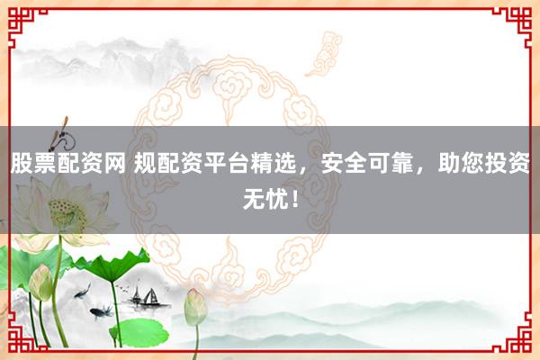 股票配资网 规配资平台精选，安全可靠，助您投资无忧！