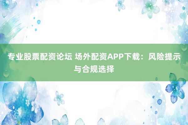 专业股票配资论坛 场外配资APP下载：风险提示与合规选择