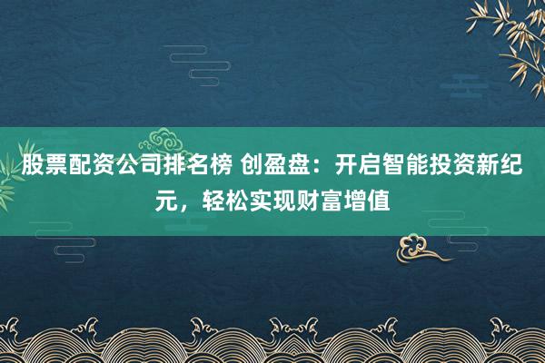 股票配资公司排名榜 创盈盘：开启智能投资新纪元，轻松实现财富增值