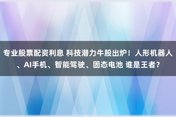 专业股票配资利息 科技潜力牛股出炉！人形机器人、AI手机、智能驾驶、固态电池 谁是王者？
